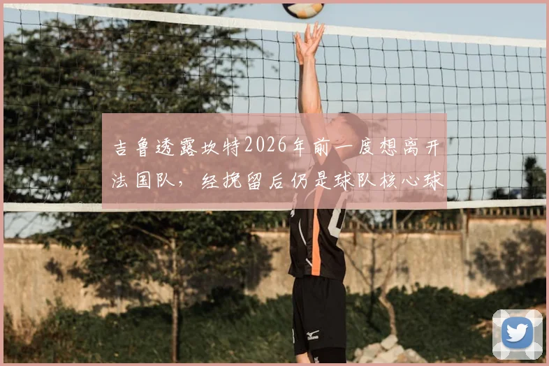 吉鲁透露坎特2026年前一度想离开法国队，经挽留后仍是球队核心球员，他为何如此重要？