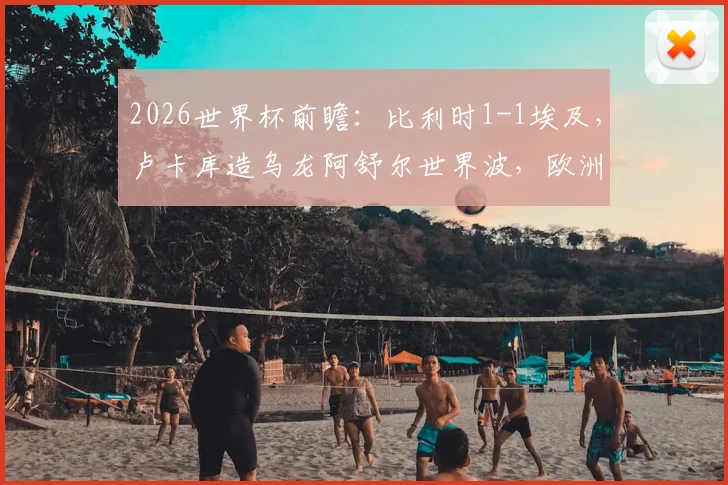 2026世界杯前瞻：比利时1-1埃及，卢卡库造乌龙阿舒尔世界波，欧洲红魔状态引担忧
