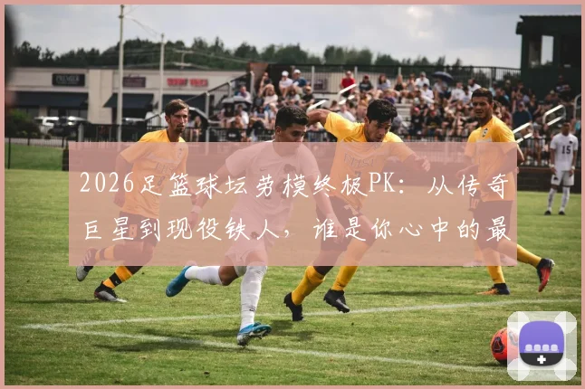 2026足篮球坛劳模终极PK：从传奇巨星到现役铁人，谁是你心中的最佳劳动模范？