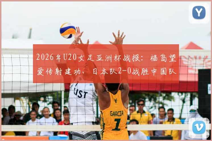 2026年U20女足亚洲杯战报:福岛望爱传射建功,日本队2-0战胜中国队,附全场回放与技术统计