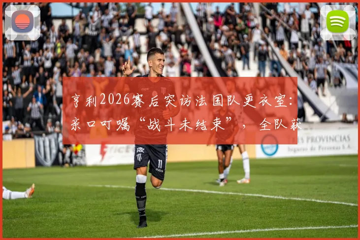 亨利2026赛后突访法国队更衣室：亲口叮嘱“战斗未结束”，全队获传奇激励备战下一轮
