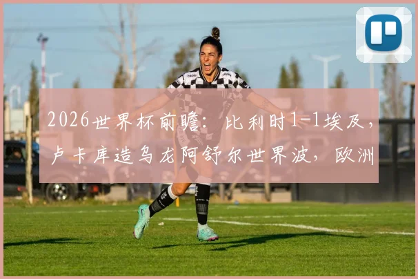 2026世界杯前瞻：比利时1-1埃及，卢卡库造乌龙阿舒尔世界波，欧洲红魔状态引担忧