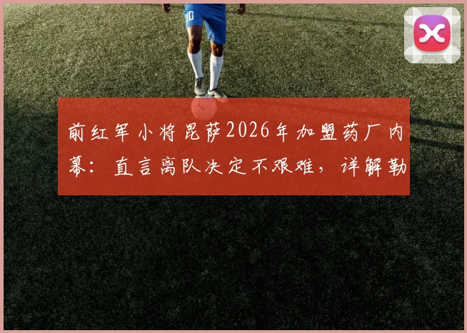 前红军小将昆萨2026年加盟药厂内幕：直言离队决定不艰难，详解勒沃库森清晰未来规划
