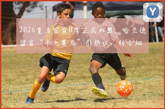 2026皇马官宣B席正式加盟:哈兰德留言“半决赛见”引热议,转会细节与欧冠对阵前景分析