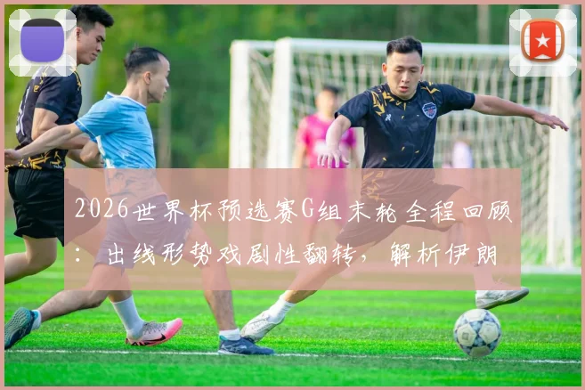2026世界杯预选赛G组末轮全程回顾：出线形势戏剧性翻转，解析伊朗最后绝杀为何被吹无效