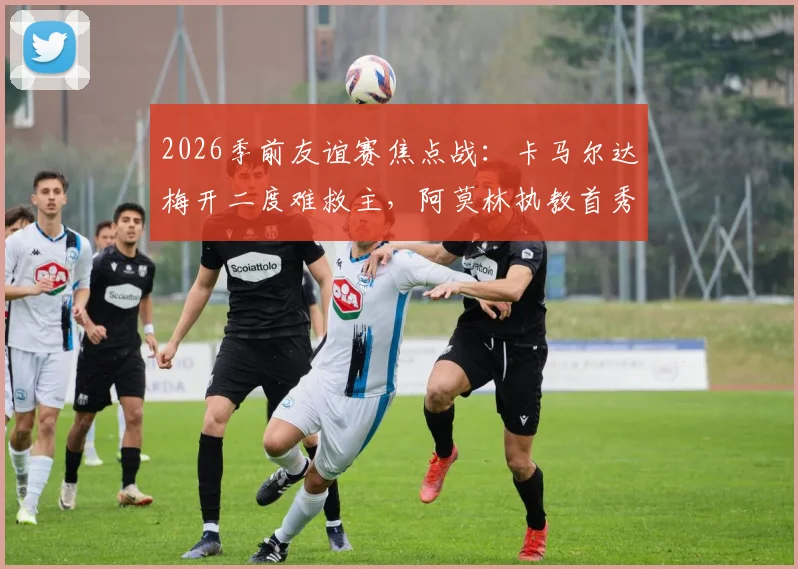 2026季前友谊赛焦点战：卡马尔达梅开二度难救主，阿莫林执教首秀米兰2-2凯尔特人，战术与防守细节全解析