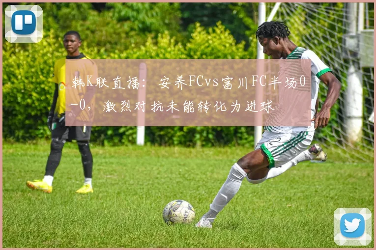 韩K联直播：安养FCvs富川FC半场0-0，激烈对抗未能转化为进球